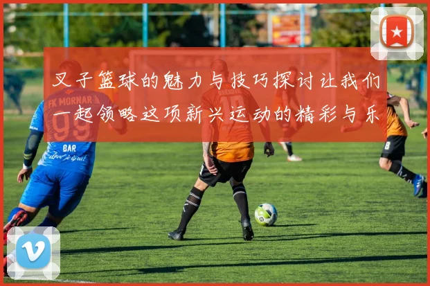 叉子篮球的魅力与技巧探讨让我们一起领略这项新兴运动的精彩与乐趣