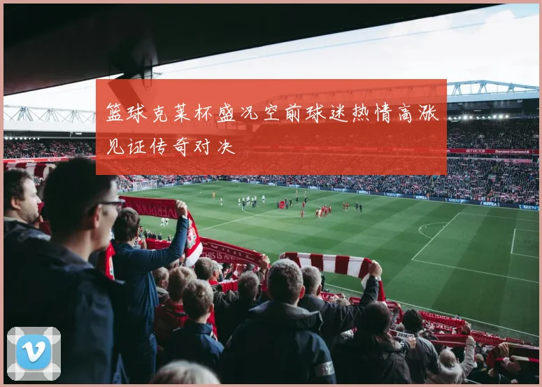 篮球克莱杯盛况空前球迷热情高涨见证传奇对决