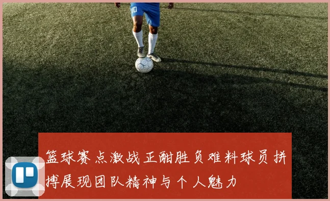 篮球赛点激战正酣胜负难料球员拼搏展现团队精神与个人魅力