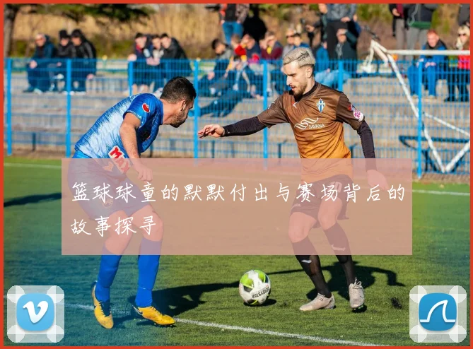 篮球球童的默默付出与赛场背后的故事探寻