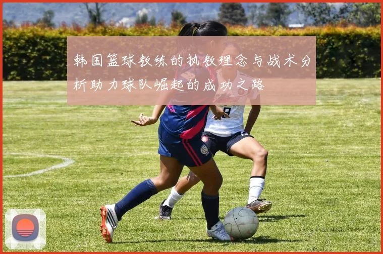 韩国篮球教练的执教理念与战术分析助力球队崛起的成功之路