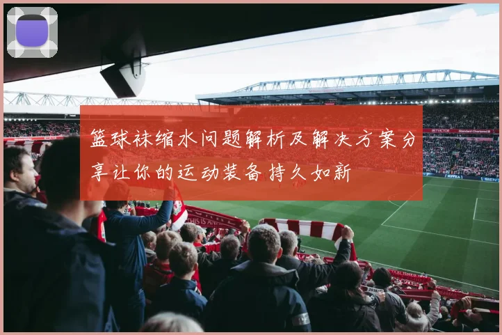 篮球袜缩水问题解析及解决方案分享让你的运动装备持久如新